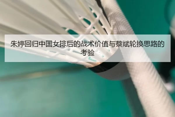 朱婷回归中国女排后的战术价值与蔡斌轮换思路的考验